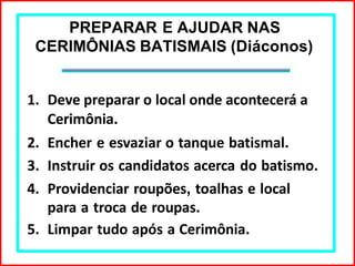 PREPARAR E AJUDAR NAS
CERIMÔNIAS BATISMAIS (Diáconos)
1. Deve preparar o local onde acontecerá a
Cerimônia.
2. Encher e esvaziar o tanque batismal.
3. Instruir os candidatos acerca do batismo.
4. Providenciar roupões, toalhas e local
para a troca de roupas.
5. Limpar tudo após a Cerimônia.
 