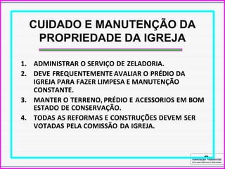 Associação Ministerial
Guia para Diáconos e Diaconisas
CUIDADO E MANUTENÇÃO DA
PROPRIEDADE DA IGREJA
1. ADMINISTRAR O SERVIÇO DE ZELADORIA.
2. DEVE FREQUENTEMENTE AVALIAR O PRÉDIO DA
IGREJA PARA FAZER LIMPESA E MANUTENÇÃO
CONSTANTE.
3. MANTER O TERRENO, PRÉDIO E ACESSORIOS EM BOM
ESTADO DE CONSERVAÇÃO.
4. TODAS AS REFORMAS E CONSTRUÇÕES DEVEM SER
VOTADAS PELA COMISSÃO DA IGREJA.
 