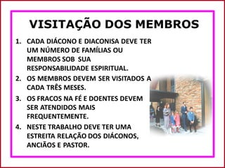VISITAÇÃO DOS MEMBROS
1. CADA DIÁCONO E DIACONISA DEVE TER
UM NÚMERO DE FAMÍLIAS OU
MEMBROS SOB SUA
RESPONSABILIDADE ESPIRITUAL.
2. OS MEMBROS DEVEM SER VISITADOS A
CADA TRÊS MESES.
3. OS FRACOS NA FÉ E DOENTES DEVEM
SER ATENDIDOS MAIS
FREQUENTEMENTE.
4. NESTE TRABALHO DEVE TER UMA
ESTREITA RELAÇÃO DOS DIÁCONOS,
ANCIÃOS E PASTOR.
 