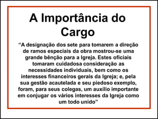 A Importância do
Cargo
“A designação dos sete para tomarem a direção
de ramos especiais da obra mostrou-se uma
grande bênção para a Igreja. Estes oficiais
tomaram cuidadosa consideração as
necessidades individuais, bem como os
interesses financeiros gerais da Igreja; e, pela
sua gestão acautelada e seu piedoso exemplo,
foram, para seus colegas, um auxílio importante
em conjugar os vários interesses da Igreja como
um todo unido”
 