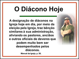O Diácono Hoje
A designação de diáconos na
Igreja hoje em dia, por meio da
eleição pela Igreja, traz bênção
similares à sua administração,
aliviando os pastores, anciãos
e outros oficiais de deveres que
podem muito bem ser
desempenhados pelos
diáconos.
Manual da Igreja, p. 56.
 