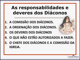 Associação Ministerial
Guia para Diáconos e Diaconisas
As responsabilidades e
deveres dos Diáconos
» Atos do Apóstolos, p. 89.
1. A COMISSÃO DOS DIÁCONOS.
2. A ORDENAÇÃO DOS DIÁCONOS.
3. OS DEVERES DOS DIÁCONOS
4. O QUE NÃO ESTÃO AUTORIZADOS A FAZER.
5. O CHEFE DOS DIÁCONOS E A COMISSÃO DA
IGREJA.
 