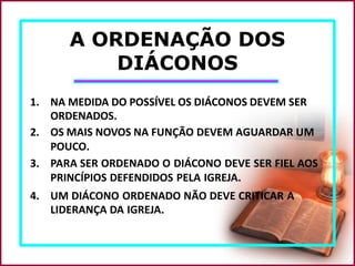 A ORDENAÇÃO DOS
DIÁCONOS
1. NA MEDIDA DO POSSÍVEL OS DIÁCONOS DEVEM SER
ORDENADOS.
2. OS MAIS NOVOS NA FUNÇÃO DEVEM AGUARDAR UM
POUCO.
3. PARA SER ORDENADO O DIÁCONO DEVE SER FIEL AOS
PRINCÍPIOS DEFENDIDOS PELA IGREJA.
4. UM DIÁCONO ORDENADO NÃO DEVE CRITICAR A
LIDERANÇA DA IGREJA.
 