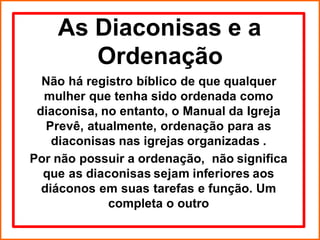 As Diaconisas e a
Ordenação
Não há registro bíblico de que qualquer
mulher que tenha sido ordenada como
diaconisa, no entanto, o Manual da Igreja
Prevê, atualmente, ordenação para as
diaconisas nas igrejas organizadas .
Por não possuir a ordenação, não significa
que as diaconisas sejam inferiores aos
diáconos em suas tarefas e função. Um
completa o outro
 