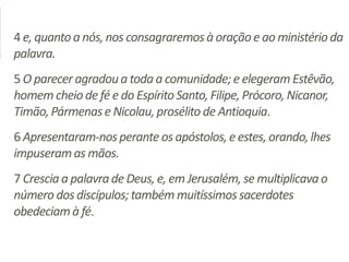 4 e, quantoa nós,nos consagraremosà oraçãoe ao ministérioda
palavra.
5 O parecer agradoua toda a comunidade;e elegeram Estêvão,
homem cheio de fé e do EspíritoSanto,Filipe, Prócoro,Nicanor,
Timão,Pármenase Nicolau,prosélitode Antioquia.
6 Apresentaram-nosperanteos apóstolos,e estes,orando,lhes
impuseramas mãos.
7 Crescia a palavrade Deus, e, em Jerusalém,se multiplicavao
número dos discípulos;tambémmuitíssimossacerdotes
obedeciamà fé.
 