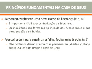  A escolha estabelece uma nova classe de liderança (v. 3, 4)
o É importante não haver centralização de liderança.
o Os ministérios são formados na medida das necessidades e dos
dons que são distribuídos
 A escolha vem para suprir uma falha, fechar uma brecha (v. 1)
o Não podemos deixar que brechas permaneçam abertas, o diabo
adora usá-las para dividir o povo de Deus
 