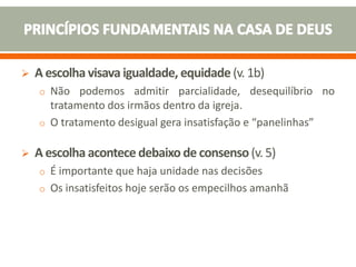  A escolha visava igualdade, equidade (v. 1b)
o Não podemos admitir parcialidade, desequilíbrio no
tratamento dos irmãos dentro da igreja.
o O tratamento desigual gera insatisfação e “panelinhas”
 A escolha acontece debaixo de consenso(v. 5)
o É importante que haja unidade nas decisões
o Os insatisfeitos hoje serão os empecilhos amanhã
 