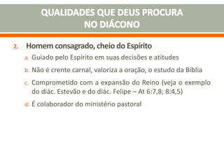 2. Homem consagrado,cheio do Espírito
a. Guiado pelo Espírito em suas decisões e atitudes
b. Não é crente carnal, valoriza a oração, o estudo da Bíblia
c. Comprometido com a expansão do Reino (veja o exemplo
do diác. Estevão e do diác. Felipe – At 6:7,8; 8:4,5)
d. É colaborador do ministério pastoral
 