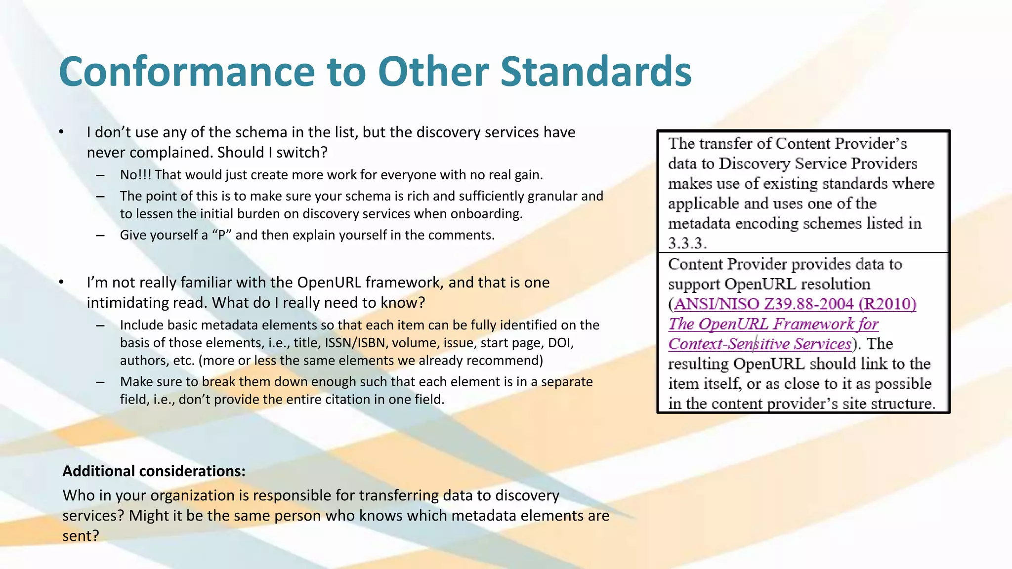 Conformance to Other Standards
• I don’t use any of the schema in the list, but the discovery services have
never complained. Should I switch?
– No!!! That would just create more work for everyone with no real gain.
– The point of this is to make sure your schema is rich and sufficiently granular and
to lessen the initial burden on discovery services when onboarding.
– Give yourself a “P” and then explain yourself in the comments.
• I’m not really familiar with the OpenURL framework, and that is one
intimidating read. What do I really need to know?
– Include basic metadata elements so that each item can be fully identified on the
basis of those elements, i.e., title, ISSN/ISBN, volume, issue, start page, DOI,
authors, etc. (more or less the same elements we already recommend)
– Make sure to break them down enough such that each element is in a separate
field, i.e., don’t provide the entire citation in one field.
Additional considerations:
Who in your organization is responsible for transferring data to discovery
services? Might it be the same person who knows which metadata elements are
sent?
 