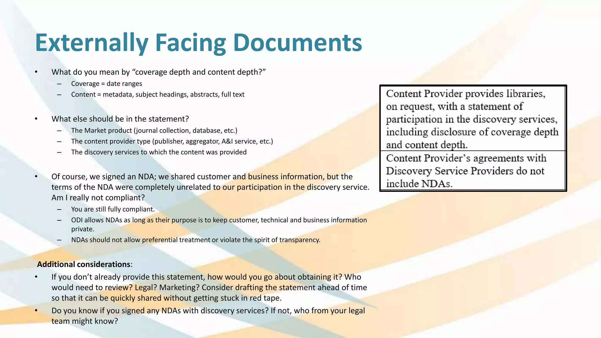 Externally Facing Documents
• What do you mean by “coverage depth and content depth?”
– Coverage = date ranges
– Content = metadata, subject headings, abstracts, full text
• What else should be in the statement?
– The Market product (journal collection, database, etc.)
– The content provider type (publisher, aggregator, A&I service, etc.)
– The discovery services to which the content was provided
• Of course, we signed an NDA; we shared customer and business information, but the
terms of the NDA were completely unrelated to our participation in the discovery service.
Am I really not compliant?
– You are still fully compliant.
– ODI allows NDAs as long as their purpose is to keep customer, technical and business information
private.
– NDAs should not allow preferential treatment or violate the spirit of transparency.
Additional considerations:
• If you don’t already provide this statement, how would you go about obtaining it? Who
would need to review? Legal? Marketing? Consider drafting the statement ahead of time
so that it can be quickly shared without getting stuck in red tape.
• Do you know if you signed any NDAs with discovery services? If not, who from your legal
team might know?
 