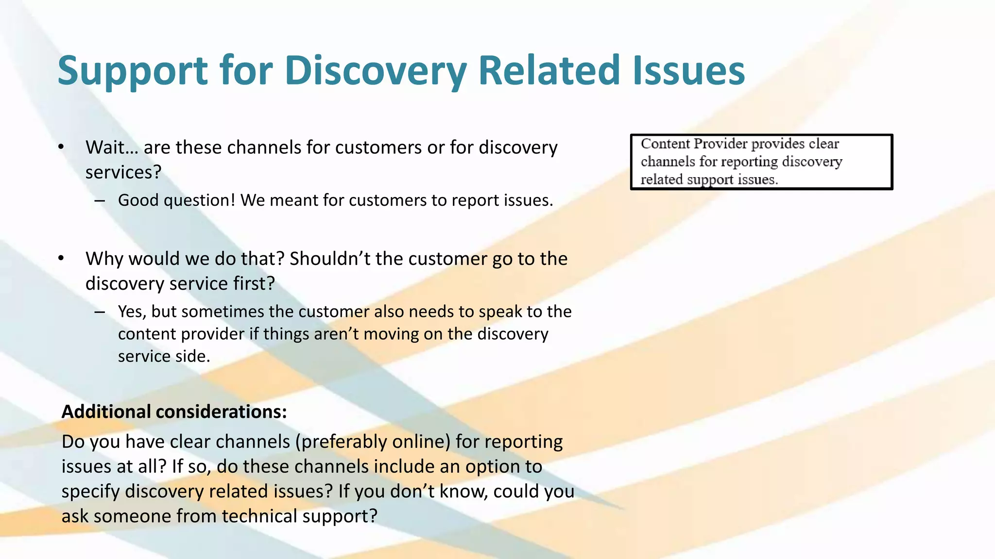 Support for Discovery Related Issues
• Wait… are these channels for customers or for discovery
services?
– Good question! We meant for customers to report issues.
• Why would we do that? Shouldn’t the customer go to the
discovery service first?
– Yes, but sometimes the customer also needs to speak to the
content provider if things aren’t moving on the discovery
service side.
Additional considerations:
Do you have clear channels (preferably online) for reporting
issues at all? If so, do these channels include an option to
specify discovery related issues? If you don’t know, could you
ask someone from technical support?
 