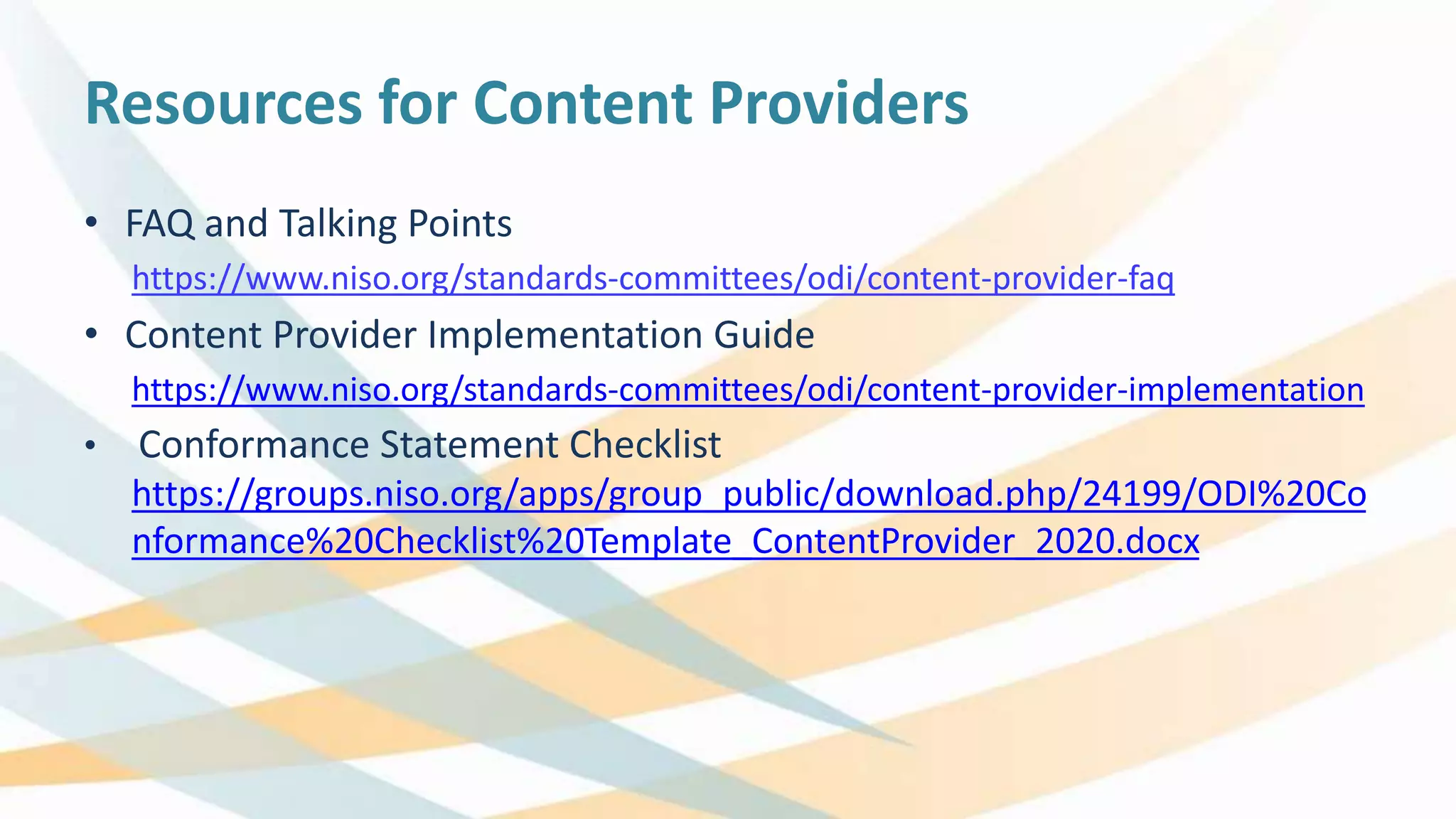 Resources for Content Providers
• FAQ and Talking Points
https://www.niso.org/standards-committees/odi/content-provider-faq
• Content Provider Implementation Guide
https://www.niso.org/standards-committees/odi/content-provider-implementation
• Conformance Statement Checklist
https://groups.niso.org/apps/group_public/download.php/24199/ODI%20Co
nformance%20Checklist%20Template_ContentProvider_2020.docx
 