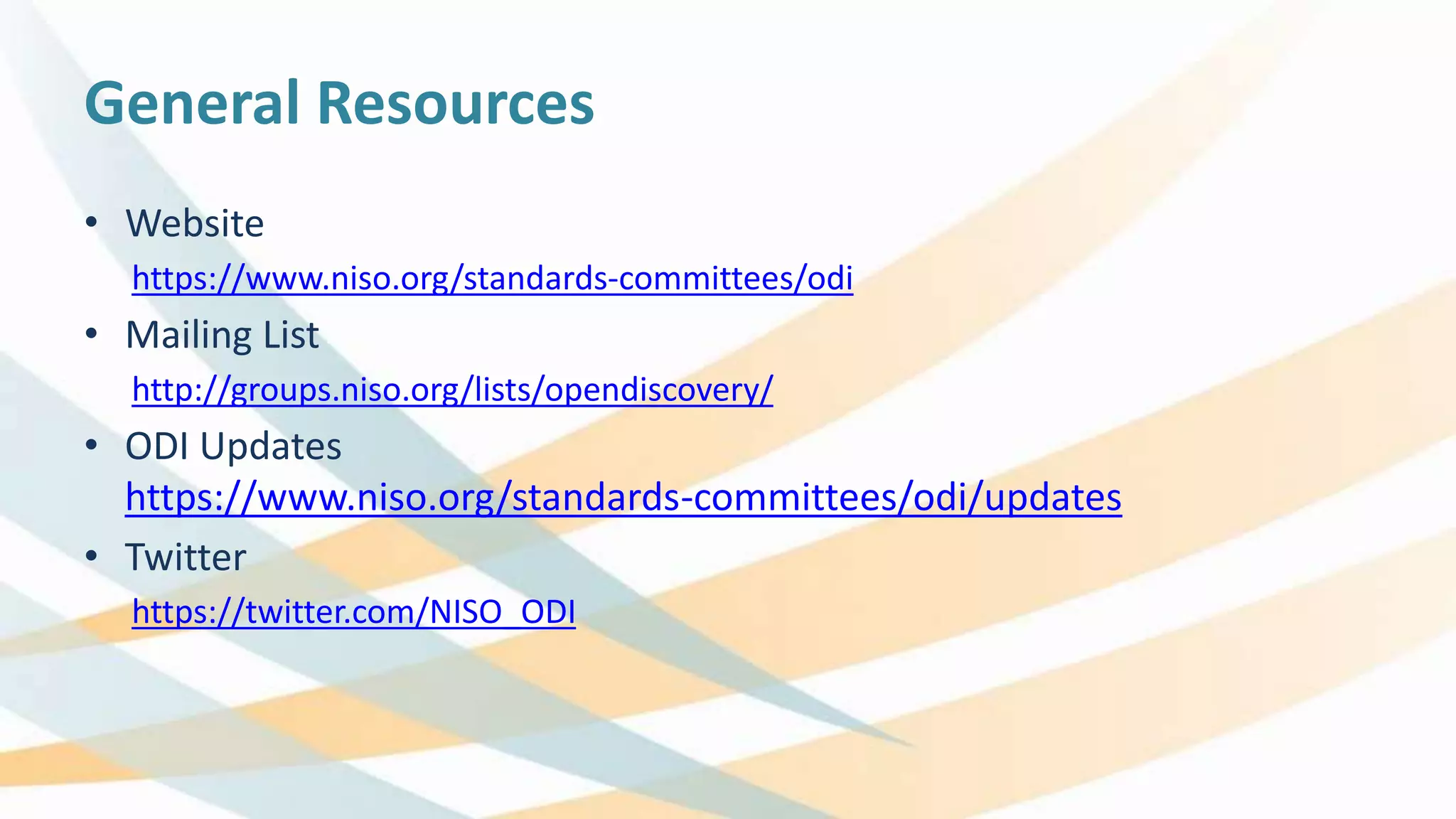 General Resources
• Website
https://www.niso.org/standards-committees/odi
• Mailing List
http://groups.niso.org/lists/opendiscovery/
• ODI Updates
https://www.niso.org/standards-committees/odi/updates
• Twitter
https://twitter.com/NISO_ODI
 