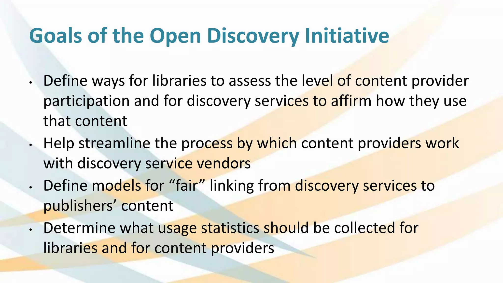 Goals of the Open Discovery Initiative
• Define ways for libraries to assess the level of content provider
participation and for discovery services to affirm how they use
that content
• Help streamline the process by which content providers work
with discovery service vendors
• Define models for “fair” linking from discovery services to
publishers’ content
• Determine what usage statistics should be collected for
libraries and for content providers
 