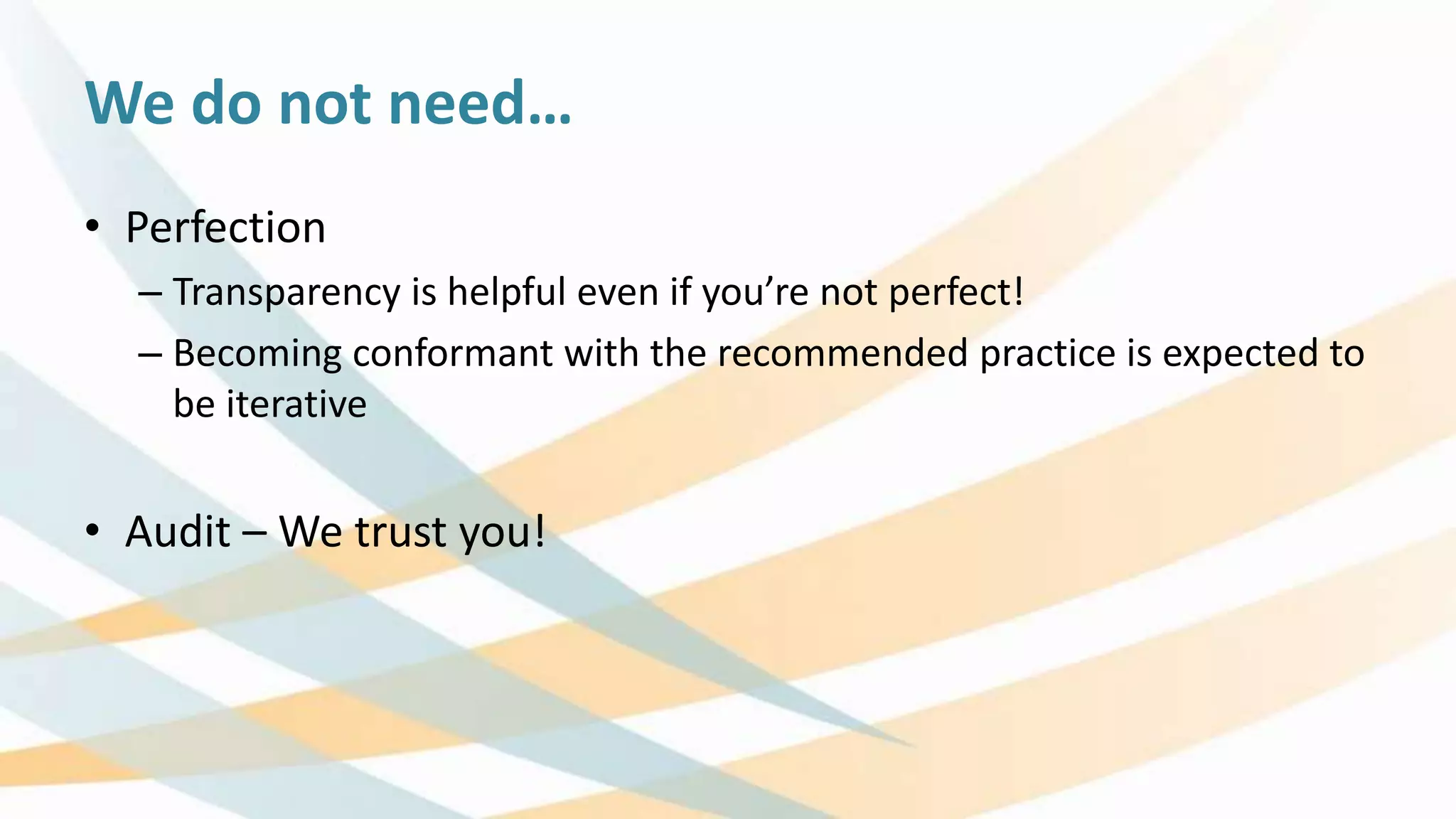 We do not need…
• Perfection
– Transparency is helpful even if you’re not perfect!
– Becoming conformant with the recommended practice is expected to
be iterative
• Audit – We trust you!
 