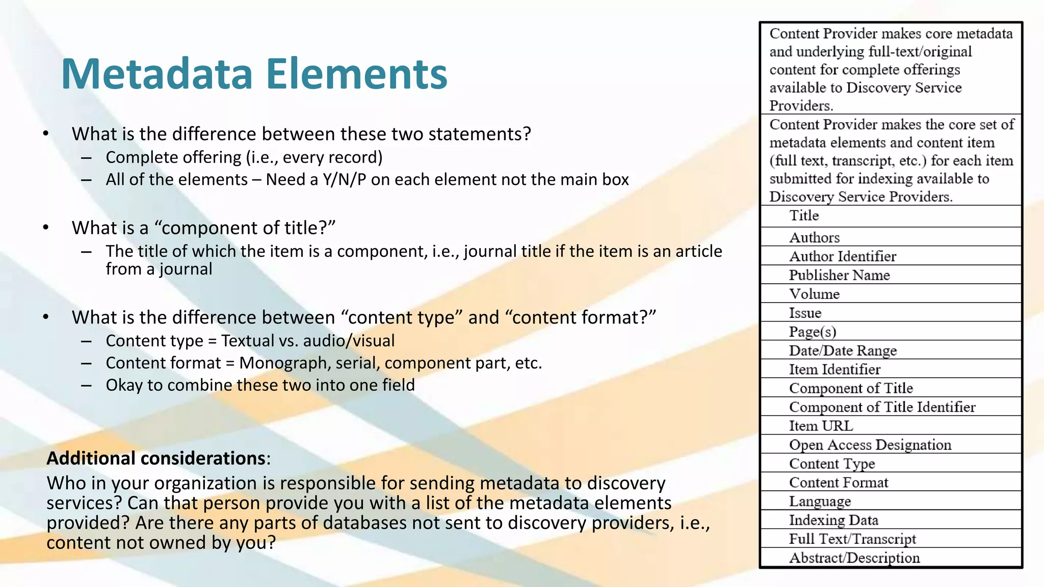 Metadata Elements
• What is the difference between these two statements?
– Complete offering (i.e., every record)
– All of the elements – Need a Y/N/P on each element not the main box
• What is a “component of title?”
– The title of which the item is a component, i.e., journal title if the item is an article
from a journal
• What is the difference between “content type” and “content format?”
– Content type = Textual vs. audio/visual
– Content format = Monograph, serial, component part, etc.
– Okay to combine these two into one field
Additional considerations:
Who in your organization is responsible for sending metadata to discovery
services? Can that person provide you with a list of the metadata elements
provided? Are there any parts of databases not sent to discovery providers, i.e.,
content not owned by you?
 