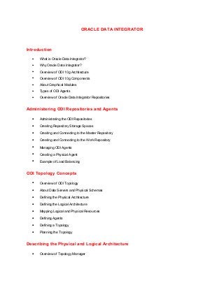 ORACLE DATA INTEGRATOR
Introduction
• What is Oracle Data Integrator?
• Why Oracle Data Integrator?
• Overview of ODI 10g Architecture
• Overview of ODI 10g Components
• About Graphical Modules
• Types of ODI Agents
• Overview of Oracle Data Integrator Repositories
Administering ODI Repositories and Agents
• Administrating the ODI Repositories
• Creating Repository Storage Spaces
• Creating and Connecting to the Master Repository
• Creating and Connecting to the Work Repository
• Managing ODI Agents
• Creating a Physical Agent
• Example of Load Balancing
ODI Topology Concepts
• Overview of ODI Topology
• About Data Servers and Physical Schemas
• Defining the Physical Architecture
• Defining the Logical Architecture
• Mapping Logical and Physical Resources
• Defining Agents
• Defining a Topology
• Planning the Topology
Describing the Physical and Logical Architecture
• Overview of Topology Manager
 