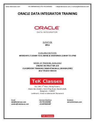 www.tekclasses.com +91-8970005497/+91-7411642061 info@tekclasses.com / contact@tekclasses.com
ORACLE DATA INTEGRATOR TRAINING
DURATION
30hrs
AVAILABLE BATCHES
WEEKDAYS (7.30AM TO 8.30AM) & WEEKENDS (10AM TO 1PM)
MODE OF TRAINING AVAILABLE
ONLINE INSTRUCTOR LED
CLASSROOM TRAINING (MARATHAHALLI, BANGALORE)
SELF PACED VIDEOS
No. 249, 3rd
Floor, Chirag Towers,
Above Born Babies, Outer Ring Road, Marathahalli,
Bangalore – 560037
Landmark – Next to Kalamandir Showroom
Email Contact Number Website
info@tekclasses.com +91-7411642061 www.tekclasses.com
contact@tekclasses.com +91-8970005497
 