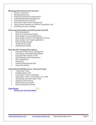 www.bispsolutions.com www.bisptrainings.com www.hyperionguru.com Page 4
Managing ODI Scenarios and Versions
 What is a Scenario?
 Managing Scenarios
 Preparing Scenarios for Deployment
 Automating Scenario Management
 Scheduling the ODI Scenario
 Overview of ODI version management
 Using Version Browser and Version Comparison Tool
 Handling concurrent changes
Enforcing Data Quality and Auditing Data with ODI
 Why Data Quality?
 When to Enforce Data Quality?
 Data Quality in Source Applications
 Data Quality Control in the Integration Process
 Data Quality in the Target Applications
 Enforcing Data Quality
 Exploring Your Data
 Auditing Data Quality

Working with Changed Data Capture
 Overview of ODI version management
 Techniques of Changed Data Capture
 Changed Data Capture in ODI
 CDC Strategies and Infrastructure
 CDC Consistency
 Using CDC
 Viewing Data/Changed data
 Using Journalizing
Administering ODI Resources: Advanced Topics
 Using Open Tools
 Installing Open Tools
 Using Open Tools in a Package
 Using Open Tools in a Procedure or in a KM
 Developing Your Own Open Tools
 Setting Up ODI Security
 Defining Security Policies
 Defining Password Policies

Case Study
Working with Sales Data Model
 