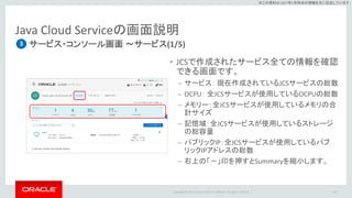 Copyright © 2017 Oracle and/or its affiliates. All rights reserved. |
※この資料は 2017年5月時点の情報を元に記述しています。
Java Cloud Serviceの画面説明
サービス・コンソール画面 ～サービス(1/5)
113
3
• JCSで作成されたサービス全ての情報を確認
できる画面です。
– サービス： 現在作成されているJCSサービスの総数
– OCPU： 全JCSサービスが使用しているOCPUの総数
– メモリー：全JCSサービスが使用しているメモリの合
計サイズ
– 記憶域：全JCSサービスが使用しているストレージ
の総容量
– パブリックIP：全JCSサービスが使用しているパブ
リックIPアドレスの総数
– 右上の「－」印を押すとSummaryを縮小します。
 