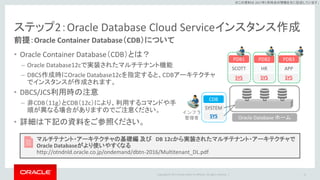 Copyright © 2017 Oracle and/or its affiliates. All rights reserved. |
※この資料は 2017年5月時点の情報を元に記述しています。
ステップ2：Oracle Database Cloud Serviceインスタンス作成
前提：Oracle Container Database（CDB）について
• Oracle Container Database（CDB）とは？
– Oracle Database12cで実装されたマルチテナント機能
– DBCS作成時にOracle Database12cを指定すると、CDBアーキテクチャ
でインスタンスが作成されます。
12
マルチテナント・アーキテクチャの基礎編 及び DB 12cから実装されたマルチテナント・アーキテクチャで
Oracle Databaseがより使いやすくなる
http://otndnld.oracle.co.jp/ondemand/dbtn-2016/Multitenant_DL.pdf
Oracle Database ホーム
SYS
APP
SYS
HR
SYS
SCOTT
PDB3PDB2PDB1
SYS
SYSTEM
CDB
インフラ
管理者
• DBCS/JCS利用時の注意
– 非CDB（11g）とCDB（12c）により、利用するコマンドや手
順が異なる場合がありますのでご注意ください。
• 詳細は下記の資料をご参照ください。
 