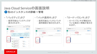 Copyright © 2017 Oracle and/or its affiliates. All rights reserved. |
※この資料は 2017年5月時点の情報を元に記述しています。
Java Cloud Serviceの画面説明
• 「バックアップ」タブ
– 使用可能なバックアップが
表示されます。
• 「パッチ適用中」タブ
– 使用可能なパッチとパッチ
適用履歴が表示されます。
• 「ロード・バランサ」タブ
– ロードバランサが構成され
ている場合に情報が表示さ
れます。
126
各JCSインスタンスの詳細 ～管理4
 