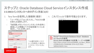 Copyright © 2017 Oracle and/or its affiliates. All rights reserved. |
※この資料は 2017年5月時点の情報を元に記述しています。
ステップ2：Oracle Database Cloud Serviceインスタンス作成
3. Tera Termを使用した接続例（続き）
– 「ユーザ名」に「opc」を入力し、「RSA/DSA鍵
を使う」を選択します。
– 「秘密鍵」ボタンでJCSインスタンス作成時に
登録した公開鍵とペアの秘密鍵ファイルを
指定し、「OK」を押します。
4. これでシェルで操作可能となります。
20
2-2.DBCSインスタンスへのログイン方法（2/2）
* SSH鍵作成時にパスフ
レーズを設定した場合は、
「パスフレーズ」に入力し
ます。
Oracle® Cloud Oracle Database Cloud - Database
as a Serviceの使用
Secure Shell (SSH)経由での計算ノードへの接続
http://docs.oracle.com/cd/E60665_01/dbcs_dbaas
/CSDBI/GUID-C5DAB5B8-1FFA-4122-9181-
189561F6E0F1.htm
 