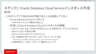 Copyright © 2017 Oracle and/or its affiliates. All rights reserved. |
※この資料は 2017年5月時点の情報を元に記述しています。
ステップ2：Oracle Database Cloud Serviceインスタンス作成
まとめ
• このステップで下記のものが用意できたことを確認して下さい。
• Oracle Database Cloudインスタンス
– JCSがサポートしている構成であること
• 作成したOracle Database Cloudインスタンスの情報
– DBCSインスタンス名、PDB名（PDB名はOracle12cの場合のみ。デフォルトはPDB1）
– DBCSインスタンス用のSSH鍵
– DBCSインスタンスのパブリックIPアドレス
– DBへの接続文字列（ホスト名、リスナーポート、サービス名）
• 例： db12c:1521/PDB1.<identity_domain_name>.oraclecloud.internal
– DB管理者のユーザ名・パスワード（通常はsysユーザ）
21
 