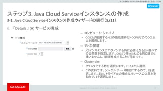 Copyright © 2017 Oracle and/or its affiliates. All rights reserved. |
※この資料は 2017年5月時点の情報を元に記述しています。
ステップ3. Java Cloud Serviceインスタンスの作成
3-1. Java Cloud Serviceインスタンス作成ウィザードの実行（5/11）
6. 「Details」 (A) サービス構成
30
– コンピュート・シェイプ
• ODICSが使用するJCSの最低要件は4OCPUなのでOC5以
上を選択します。
– SSH公開鍵
• JCSインスタンスにログインする時に必要となるSSH鍵ペア
の公開鍵を指定します。DBCSで使ったものと同じ鍵でも
構いませんし、新規作成することも可能です。
– Cluster size
• クラスタ化する数を選択します。（1,2,4から選択）
• この資料では、シングルサーバ構成にするので、1を選
択します。また、トライアルの場合はリソースの上限があ
るので、1を選択します。
Browser
 