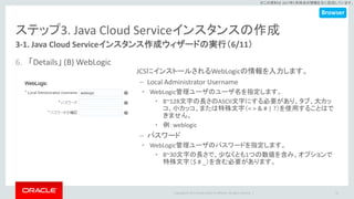 Copyright © 2017 Oracle and/or its affiliates. All rights reserved. |
※この資料は 2017年5月時点の情報を元に記述しています。
ステップ3. Java Cloud Serviceインスタンスの作成
3-1. Java Cloud Serviceインスタンス作成ウィザードの実行（6/11）
6. 「Details」 (B) WebLogic
31
JCSにインストールされるWebLogicの情報を入力します。
– Local Administrator Username
• WebLogic管理ユーザのユーザ名を指定します。
• 8~128文字の長さのASCII文字にする必要があり、タブ、大カッ
コ、小カッコ、または特殊文字（< > & # | ?）を使用することはで
きません。
• 例：weblogic
– パスワード
• WebLogic管理ユーザのパスワードを指定します。
• 8~30文字の長さで、少なくとも1つの数値を含み、オプションで
特殊文字（$ # _）を含む必要があります。
Browser
 