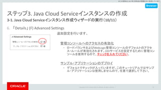 Copyright © 2017 Oracle and/or its affiliates. All rights reserved. |
※この資料は 2017年5月時点の情報を元に記述しています。
ステップ3. Java Cloud Serviceインスタンスの作成
3-1. Java Cloud Serviceインスタンス作成ウィザードの実行（10/11）
6. 「Details」 (F) Advanced Settings
35
追加設定を行います。
管理コンソールへのアクセスの有効化
• ロードバランサおよびWebLogic管理コンソールのデフォルトのアクセ
ス・ルールが有効化されます。ODIサービスを設定するために管理コン
ソールを使用するので、チェックを入れてください。
サンプル・アプリケーションのデプロイ
• デフォルトでチェックが入っていますが、このチュートリアルではサンプ
ル・アプリケーションは使用しませんので、任意で選択して下さい。
Browser
 