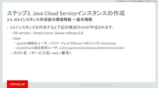 Copyright © 2017 Oracle and/or its affiliates. All rights reserved. |
※この資料は 2017年5月時点の情報を元に記述しています。
ステップ3. Java Cloud Serviceインスタンスの作成
3-5. JCSインスタンス作成後の環境情報 ～基本情報
• JCSインスタンスを作成すると下記の構成のVMが作成されます。
– OS version： Oracle Linux Server release 6.8
– User
• opc(SSH接続先ユーザ、パスワードレスでのrootへのスイッチ) /home/opc
• oracle(Oracle製品管理ユーザ) /u01/app/oracle/tools/paas/state/homes/oracle
– ホスト名：<サービス名>-wls-<番号>
40
 