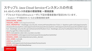Copyright © 2017 Oracle and/or its affiliates. All rights reserved. |
※この資料は 2017年5月時点の情報を元に記述しています。
ステップ3. Java Cloud Serviceインスタンスの作成
3-5. JCSインスタンス作成後の環境情報 ～環境変数
• デフォルトではJCSのOracleユーザに下記の環境変数が設定されています。
– Oracleユーザで設定されている主な環境変数を抜粋：
41
MIDDLEWARE_HOME=
TOOLING_HOME=/u01/app/oracle/tools
WLST_PROPERTIES= -Dweblogic.security.SSL.minimumProtocolVersion=TLSv1.2 -Dpython.path=/u01/app/oracle/to
ols/paas/bin/jcs/python:/u01/app/oracle/tools/paas/bin/jcs/python:/u01/app/oracle/tools/paas/bin/platform/pyt
hon -Dweblogic.security.SSL.ignoreHostnameVerification=true -Dweblogic.security.TrustKeyStore=DemoTrust -Djava.
security.egd=file:///dev/urandom
PATH=/u01/jdk/bin:/sbin:/bin:/usr/sbin:/usr/bin
WLSTUTILSPATH=/u01/app/oracle/tools/paas/bin/jcs/python/wlstUtils/
DOMAIN_HOME=/u01/data/domains/odics_domain
JAVA_HOME=/u01/jdk
LANG=en_US.UTF-8
HOME=/u01/app/oracle/tools/paas/state/homes/oracle
BACKUP_HOME=/u01/data/backup
 