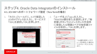 Copyright © 2017 Oracle and/or its affiliates. All rights reserved. |
※この資料は 2017年5月時点の情報を元に記述しています。
ステップ4. Oracle Data Integratorのインストール
1. 「ホスト」フィールドに、3-2で確認した
JCSのIPアドレスを入力し、サービスで
「SSH」を選択し「OK」を押します。
2. 「ユーザ名」に「opc」を入力し、
「RSA/DSA鍵を使う」を選択します。「秘
密鍵」ボタンでJCSインスタンス作成時
に登録した公開鍵とペアの秘密鍵ファ
イルを指定し、「OK」を押します。
49
4-1. JCS VMへのポートフォワード設定（Tera Termの場合）
* SSH鍵作成時にパスフ
レーズを設定した場合は、
「パスフレーズ」に入力し
ます。
 