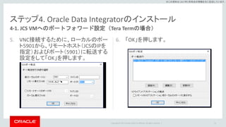 Copyright © 2017 Oracle and/or its affiliates. All rights reserved. |
※この資料は 2017年5月時点の情報を元に記述しています。
ステップ4. Oracle Data Integratorのインストール
5. VNC接続するために、ローカルのポー
ト5901から、リモートホスト（JCSのIPを
指定）およびポート（5901）に転送する
設定をして「OK」を押します。
6. 「OK」を押します。
51
4-1. JCS VMへのポートフォワード設定（Tera Termの場合）
 