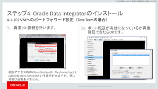Copyright © 2017 Oracle and/or its affiliates. All rights reserved. |
※この資料は 2017年5月時点の情報を元に記述しています。
ステップ4. Oracle Data Integratorのインストール
9. 再度SSH接続を行います。 10. ポート転送が有効になっているか再度
確認できたらOKです。
53
4-1. JCS VMへのポートフォワード設定（Tera Termの場合）
初回アクセス時のみ/usr/bin/xauth: file /home/opc/.X
authority does not existという表示が出ますが、特に
対処は必要ありません。
 