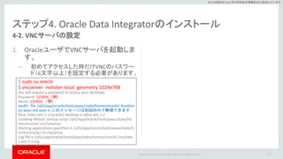 Copyright © 2017 Oracle and/or its affiliates. All rights reserved. |
※この資料は 2017年5月時点の情報を元に記述しています。
ステップ4. Oracle Data Integratorのインストール
1. OracleユーザでVNCサーバを起動しま
す。
– 初めてアクセスした時だけVNCのパスワー
ド（6文字以上）を設定する必要があります。
54
4-2. VNCサーバの設定
$ sudo su oracle
$ vncserver -nolisten local -geometry 1024x768
You will require a password to access your desktops.
Password: 123456（例）
Verify: 123456 （例）
xauth: file /u01/app/oracle/tools/paas/state/homes/oracle/.Xauthor
ity does not exist ←このメッセージは初回のみで無視できます
New 'odics-wls-1:1 (oracle)' desktop is odics-wls-1:1
Creating default startup script /u01/app/oracle/tools/paas/state/ho
mes/oracle/.vnc/xstartup
Starting applications specified in /u01/app/oracle/tools/paas/state/h
omes/oracle/.vnc/xstartup
Log file is /u01/app/oracle/tools/paas/state/homes/oracle/.vnc/odic
s-wls-1:1.log
 