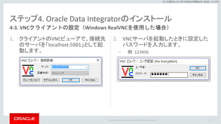 Copyright © 2017 Oracle and/or its affiliates. All rights reserved. |
※この資料は 2017年5月時点の情報を元に記述しています。
ステップ4. Oracle Data Integratorのインストール
1. クライアントのVNCビューアで、接続先
のサーバを「localhost:5901」として起
動します。
2. VNCサーバを起動したときに設定した
パスワードを入力します。
– 例：123456
55
4-3. VNCクライアントの設定（Windows RealVNCを使用した場合）
 