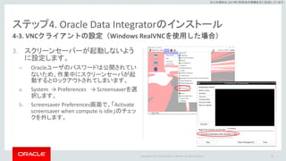 Copyright © 2017 Oracle and/or its affiliates. All rights reserved. |
※この資料は 2017年5月時点の情報を元に記述しています。
ステップ4. Oracle Data Integratorのインストール
3. スクリーンセーバーが起動しないよう
に設定します。
– Oracleユーザのパスワードは公開されてい
ないため、作業中にスクリーンセーバが起
動するとロックアウトされてしまいます。
a. System → Preferences → Screensaverを選
択します。
b. Screensaver Preferences画面で、「Activate
screensaver when compute is idle」のチェッ
クを外します。
56
4-3. VNCクライアントの設定（Windows RealVNCを使用した場合）
 