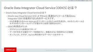Copyright © 2017 Oracle and/or its affiliates. All rights reserved. |
※この資料は 2017年5月時点の情報を元に記述しています。
Oracle Data Integrator Cloud Service（ODICS）とは？
• Oracle Data Integrator Cloud Serviceとは？
– Oracle Java Cloud Service（JCS）上でOracle 高速なETLツールであるData
Integrator（ODI）を使用するためのサービスです。
• ODIの基盤となるOracle WebLogicがインストールされたVMが作成され、 ODIはインストールさ
れずODIのインストールメディアが置かれた状態で提供されます。
– ODICS利用のメリット
• クラウド上にETL処理をオフロード
• データが存在する場所でデータ変換を行い、移動の少ない効率的なETLを実現
• オンプレミス、クラウド、Big Data等の様々なデータソースをサポート
6
 