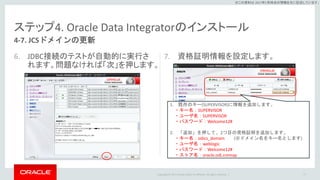 Copyright © 2017 Oracle and/or its affiliates. All rights reserved. |
※この資料は 2017年5月時点の情報を元に記述しています。
ステップ4. Oracle Data Integratorのインストール
6. JDBC接続のテストが自動的に実行さ
れます。問題なければ「次」を押します。
7. 資格証明情報を設定します。
77
4-7. JCSドメインの更新
1. 既存のキー(SUPERVISOR)に情報を追加します。
・キー名：SUPERVISOR
・ユーザ名：SUPERVISOR
・パスワード：Welcome12#
2. 「追加」を押して、2つ目の資格証明を追加します。
・キー名：odics_domain (※ドメイン名をキー名とします)
・ユーザ名：weblogic
・パスワード：Welcome12#
・ストア名：oracle.odi.cremap
 