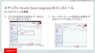 Copyright © 2017 Oracle and/or its affiliates. All rights reserved. |
※この資料は 2017年5月時点の情報を元に記述しています。
ステップ4. Oracle Data Integratorのインストール
10. クラスタの設定は変更せず、次のス
テップに進んでください。
11. サーバテンプレートの設定は変更せず
次のステップに進んでください。
79
4-7. JCSドメインの更新
「odics_cluster」エント
リを確認
注：後でCoherenceのエラーが出るため、クラスタ名は変
更しないでください。
 