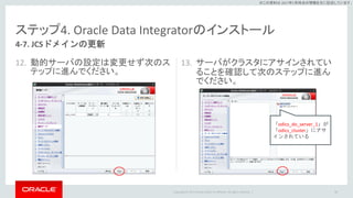 Copyright © 2017 Oracle and/or its affiliates. All rights reserved. |
※この資料は 2017年5月時点の情報を元に記述しています。
ステップ4. Oracle Data Integratorのインストール
12. 動的サーバの設定は変更せず次のス
テップに進んでください。
13. サーバがクラスタにアサインされてい
ることを確認して次のステップに進ん
でください。
80
4-7. JCSドメインの更新
「odics_do_server_1」が
「odics_cluster」にアサ
インされている
 