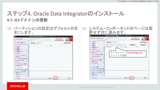 Copyright © 2017 Oracle and/or its affiliates. All rights reserved. |
※この資料は 2017年5月時点の情報を元に記述しています。
ステップ4. Oracle Data Integratorのインストール
18. パーティションの設定はデフォルトのま
まにします。
19. システム・コンポーネントのページは変
更せず次に進みます。
83
4-7. JCSドメインの更新
エージェント「OracleDIAgent1」
エントリを確認
 