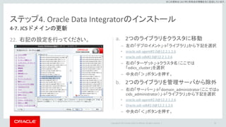 Copyright © 2017 Oracle and/or its affiliates. All rights reserved. |
※この資料は 2017年5月時点の情報を元に記述しています。
ステップ4. Oracle Data Integratorのインストール
22. 右記の設定を行ってください。 a. 2つのライブラリをクラスタに移動
– 左の「デプロイメント」→「ライブラリ」から下記を選択
• oracle.odi-agent#2.0@12.2.1.2.6
• oracle.odi-sdk#2.0@12.2.1.2.6
– 右の「ターゲット」→クラスタ名（ここでは
「odics_cluster」を選択
– 中央の「＞」ボタンを押す。
b. 2つのライブラリを管理サーバから除外
– 右の「サーバー」→「domain_administrator（ここではo
cids_administrator）」→「ライブラリ」から下記を選択
• oracle.odi-agent#2.0@12.2.1.2.6
• Oracle.odi-sdk#2.0@12.2.1.2.6
– 中央の「＜」ボタンを押す。
85
4-7. JCSドメインの更新
 