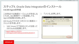 Copyright © 2017 Oracle and/or its affiliates. All rights reserved. |
※この資料は 2017年5月時点の情報を元に記述しています。
ステップ4. Oracle Data Integratorのインストール
2. 「いいえ」を押します。
88
4-8.ODI Agentの作成
この時点では物理エージェントが存在しな
いため、WLS管理サーバを起動しても
Agentの起動は失敗します。
ODI Studioでマスタ・リポジトリに物理エー
ジェントを作成します。
1. VNC Viewerで下記のコマンドを使って
ODI Studioを起動します。
$ export LANG=ja_JP.UTF-8
$ /u01/app/oracle/middleware/odi/studio/odi.sh
 