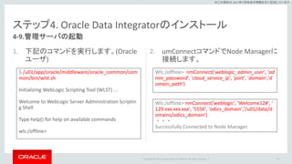 Copyright © 2017 Oracle and/or its affiliates. All rights reserved. |
※この資料は 2017年5月時点の情報を元に記述しています。
ステップ4. Oracle Data Integratorのインストール
1. 下記のコマンドを実行します。(Oracle
ユーザ)
2. umConnectコマンドでNode Managerに
接続します。
95
4-9.管理サーバの起動
$ /u01/app/oracle/middleware/oracle_common/com
mon/bin/wlst.sh
Initializing WebLogic Scripting Tool (WLST) ...
Welcome to WebLogic Server Administration Scriptin
g Shell
Type help() for help on available commands
wls:/offline>
Wls:/offline> nmConnect('weblogic_admin_user', 'ad
min_password', 'cloud_service_ip', 'port', 'domain','d
omain_path')
Wls:/offline> nmConnect('weblogic', 'Welcome12#', '
129.xxx.xxx.xxx', '5556', 'odics_domain','/u01/data/d
omains/odics_domain')
・・・
Successfully Connected to Node Manager.
 