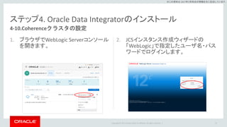 Copyright © 2017 Oracle and/or its affiliates. All rights reserved. |
※この資料は 2017年5月時点の情報を元に記述しています。
ステップ4. Oracle Data Integratorのインストール
1. ブラウザでWebLogic Serverコンソール
を開きます。
2. JCSインスタンス作成ウィザードの
「WebLogic」で指定したユーザ名・パス
ワードでログインします。
97
4-10.Coherenceクラスタの設定
 