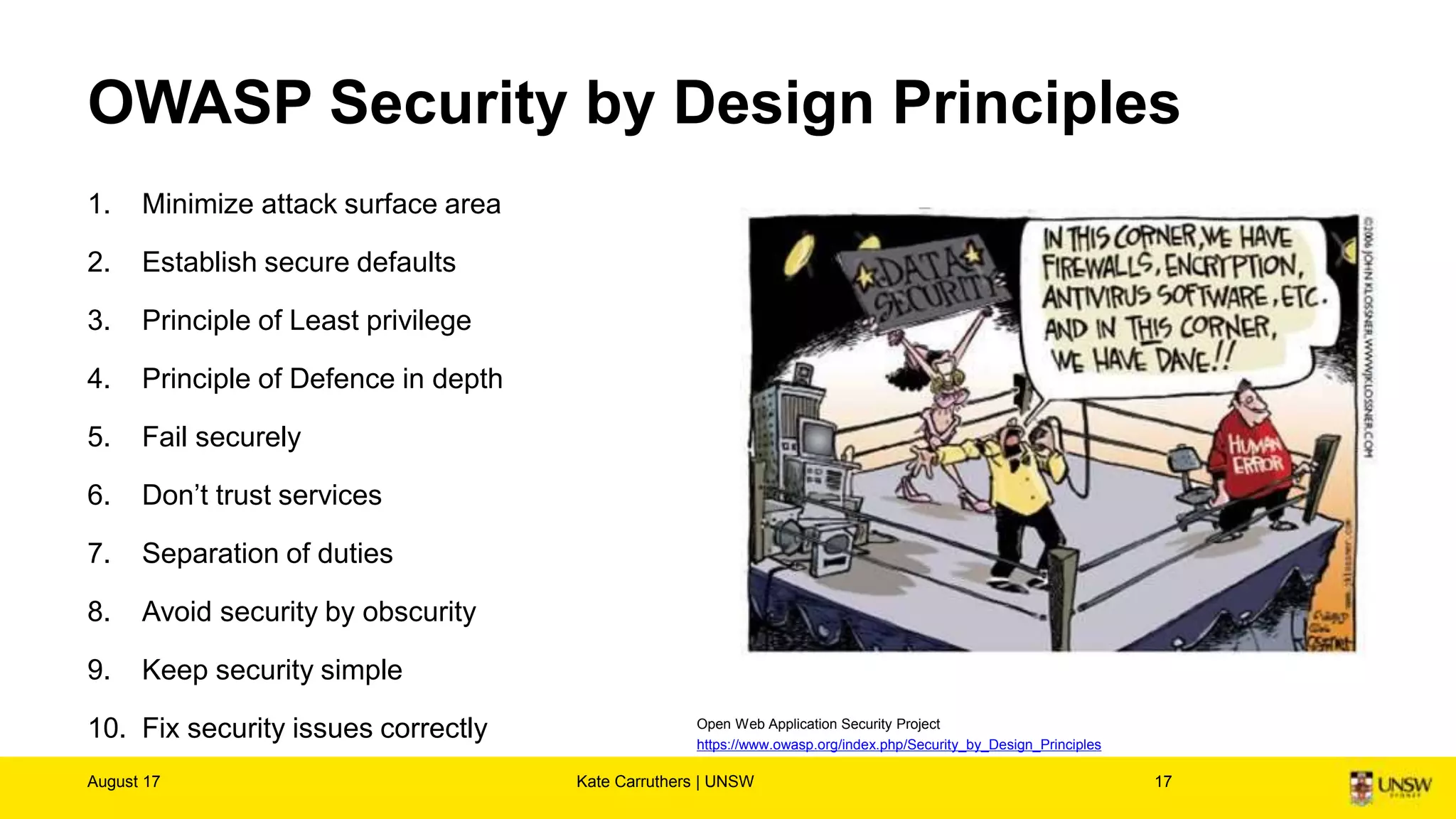 1. Minimize attack surface area
2. Establish secure defaults
3. Principle of Least privilege
4. Principle of Defence in depth
5. Fail securely
6. Don’t trust services
7. Separation of duties
8. Avoid security by obscurity
9. Keep security simple
10. Fix security issues correctly
OWASP Security by Design Principles
August 17 Kate Carruthers | UNSW 17
Open Web Application Security Project
https://www.owasp.org/index.php/Security_by_Design_Principles
 