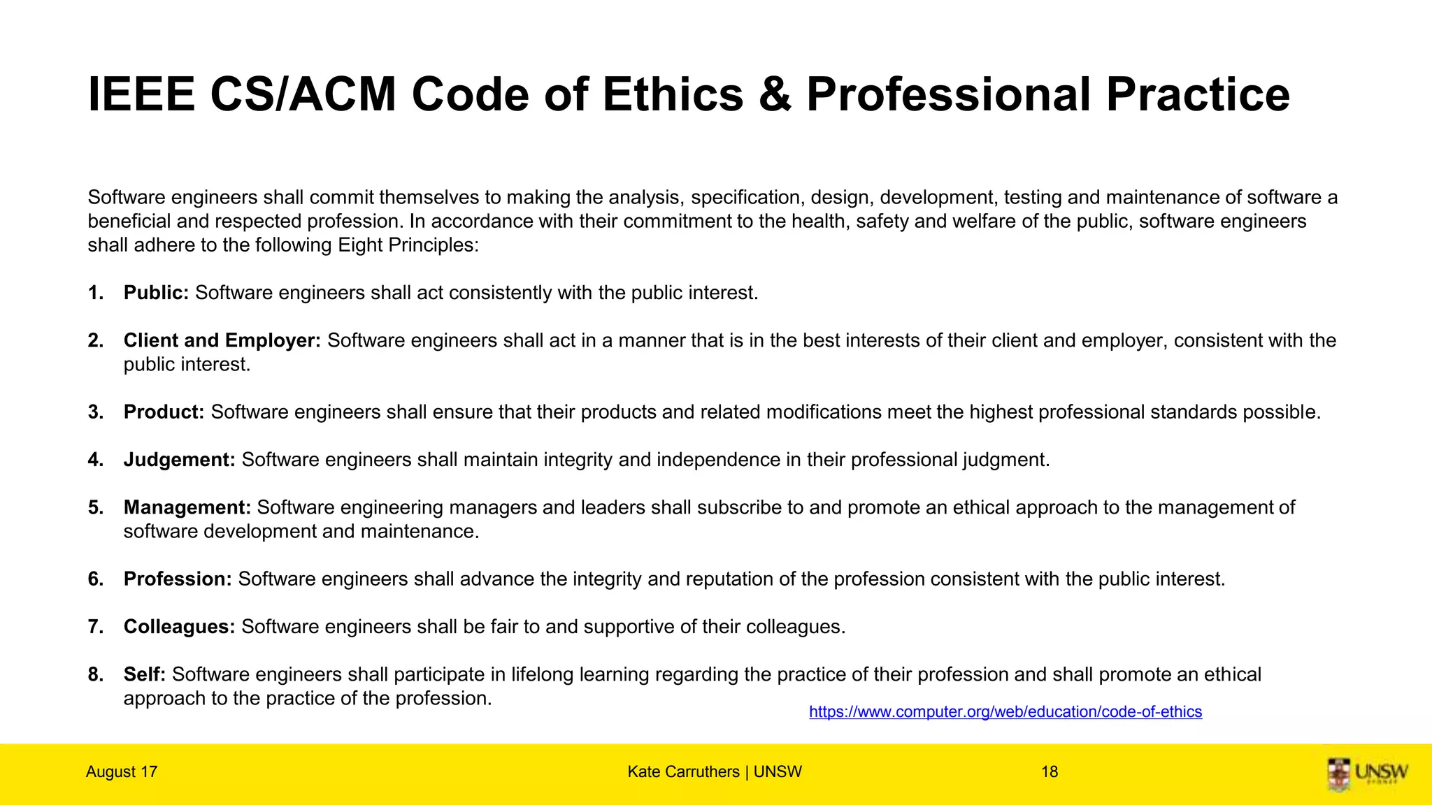 IEEE CS/ACM Code of Ethics & Professional Practice
Software engineers shall commit themselves to making the analysis, specification, design, development, testing and maintenance of software a
beneficial and respected profession. In accordance with their commitment to the health, safety and welfare of the public, software engineers
shall adhere to the following Eight Principles:
1. Public: Software engineers shall act consistently with the public interest.
2. Client and Employer: Software engineers shall act in a manner that is in the best interests of their client and employer, consistent with the
public interest.
3. Product: Software engineers shall ensure that their products and related modifications meet the highest professional standards possible.
4. Judgement: Software engineers shall maintain integrity and independence in their professional judgment.
5. Management: Software engineering managers and leaders shall subscribe to and promote an ethical approach to the management of
software development and maintenance.
6. Profession: Software engineers shall advance the integrity and reputation of the profession consistent with the public interest.
7. Colleagues: Software engineers shall be fair to and supportive of their colleagues.
8. Self: Software engineers shall participate in lifelong learning regarding the practice of their profession and shall promote an ethical
approach to the practice of the profession.
August 17 Kate Carruthers | UNSW 18
https://www.computer.org/web/education/code-of-ethics
 